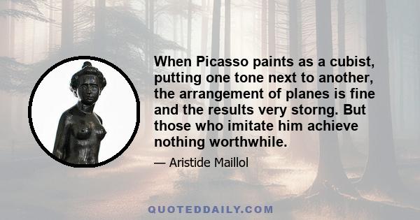 When Picasso paints as a cubist, putting one tone next to another, the arrangement of planes is fine and the results very storng. But those who imitate him achieve nothing worthwhile.