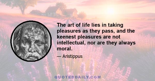 The art of life lies in taking pleasures as they pass, and the keenest pleasures are not intellectual, nor are they always moral.