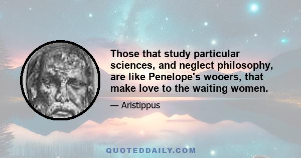 Those that study particular sciences, and neglect philosophy, are like Penelope's wooers, that make love to the waiting women.