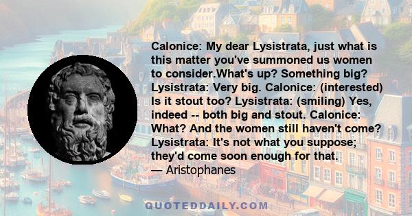 Calonice: My dear Lysistrata, just what is this matter you've summoned us women to consider.What's up? Something big? Lysistrata: Very big. Calonice: (interested) Is it stout too? Lysistrata: (smiling) Yes, indeed --