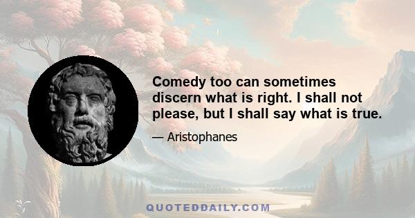 Comedy too can sometimes discern what is right. I shall not please, but I shall say what is true.