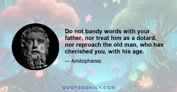 Do not bandy words with your father, nor treat him as a dotard, nor reproach the old man, who has cherished you, with his age.