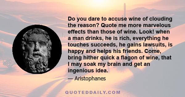 Do you dare to accuse wine of clouding the reason? Quote me more marvelous effects than those of wine. Look! when a man drinks, he is rich, everything he touches succeeds, he gains lawsuits, is happy and helps his