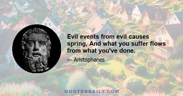 Evil events from evil causes spring, And what you suffer flows from what you've done.