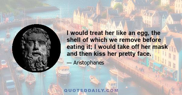 I would treat her like an egg, the shell of which we remove before eating it; I would take off her mask and then kiss her pretty face.