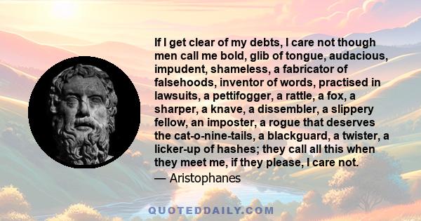 If I get clear of my debts, I care not though men call me bold, glib of tongue, audacious, impudent, shameless, a fabricator of falsehoods, inventor of words, practised in lawsuits, a pettifogger, a rattle, a fox, a