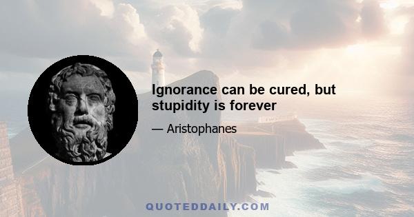 Ignorance can be cured, but stupidity is forever