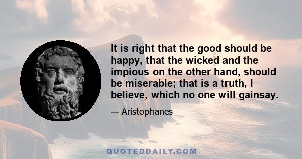 It is right that the good should be happy, that the wicked and the impious on the other hand, should be miserable; that is a truth, I believe, which no one will gainsay.