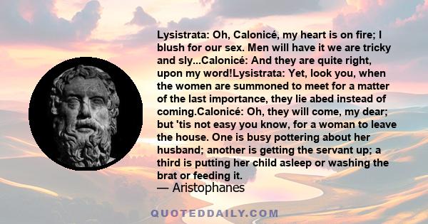 Lysistrata: Oh, Calonicé, my heart is on fire; I blush for our sex. Men will have it we are tricky and sly...Calonicé: And they are quite right, upon my word!Lysistrata: Yet, look you, when the women are summoned to