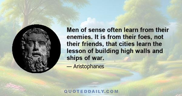 Men of sense often learn from their enemies. It is from their foes, not their friends, that cities learn the lesson of building high walls and ships of war.