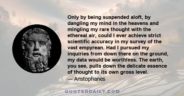 Only by being suspended aloft, by dangling my mind in the heavens and mingling my rare thought with the ethereal air, could I ever achieve strict scientific accuracy in my survey of the vast empyrean. Had I pursued my