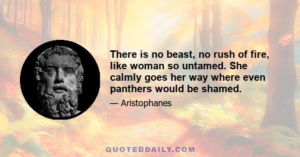 There is no beast, no rush of fire, like woman so untamed. She calmly goes her way where even panthers would be shamed.