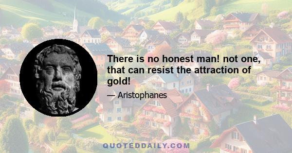 There is no honest man! not one, that can resist the attraction of gold!