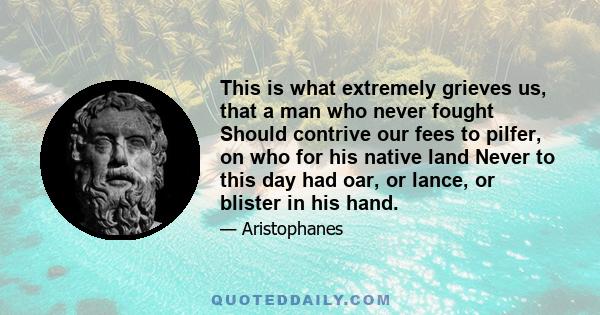 This is what extremely grieves us, that a man who never fought Should contrive our fees to pilfer, on who for his native land Never to this day had oar, or lance, or blister in his hand.