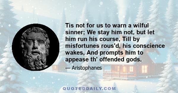 Tis not for us to warn a wilful sinner; We stay him not, but let him run his course, Till by misfortunes rous'd, his conscience wakes, And prompts him to appease th' offended gods.