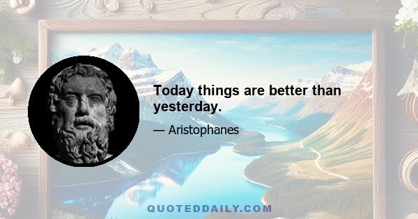 Today things are better than yesterday.