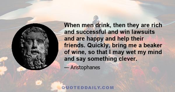 When men drink, then they are rich and successful and win lawsuits and are happy and help their friends. Quickly, bring me a beaker of wine, so that I may wet my mind and say something clever.