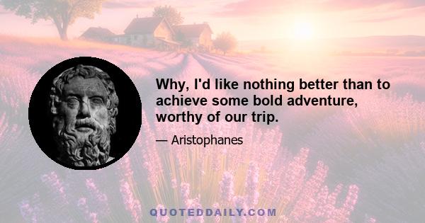 Why, I'd like nothing better than to achieve some bold adventure, worthy of our trip.