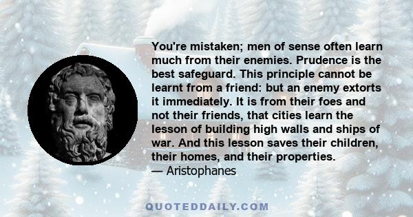 You're mistaken; men of sense often learn much from their enemies. Prudence is the best safeguard. This principle cannot be learnt from a friend: but an enemy extorts it immediately. It is from their foes and not their