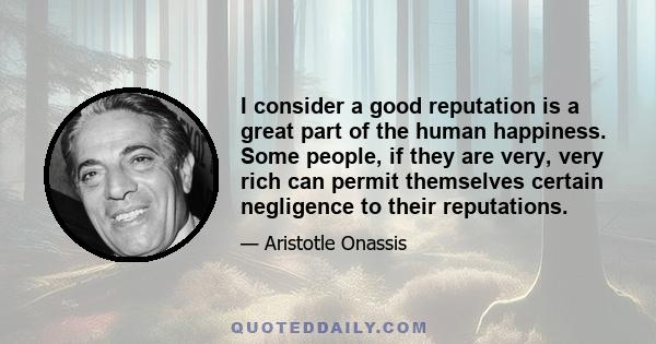 I consider a good reputation is a great part of the human happiness. Some people, if they are very, very rich can permit themselves certain negligence to their reputations.