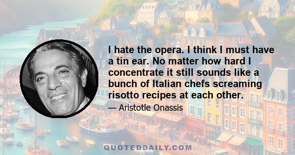 I hate the opera. I think I must have a tin ear. No matter how hard I concentrate it still sounds like a bunch of Italian chefs screaming risotto recipes at each other.