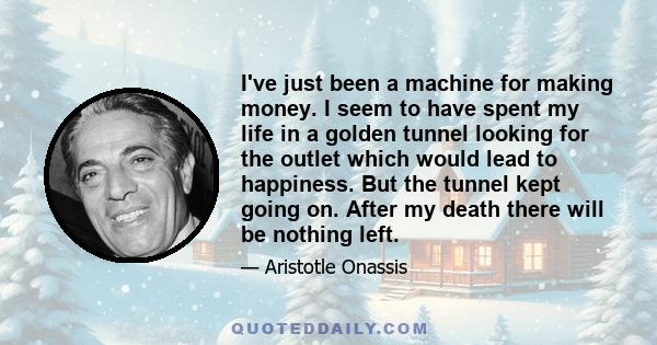 I've just been a machine for making money. I seem to have spent my life in a golden tunnel looking for the outlet which would lead to happiness. But the tunnel kept going on. After my death there will be nothing left.