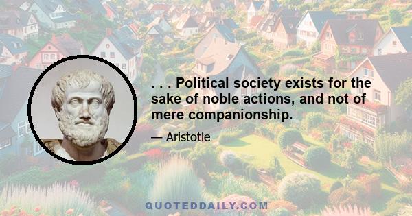 . . . Political society exists for the sake of noble actions, and not of mere companionship.