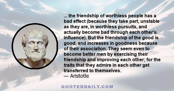 ... the friendship of worthless people has a bad effect (because they take part, unstable as they are, in worthless pursuits, and actually become bad through each other's influence). But the friendship of the good is