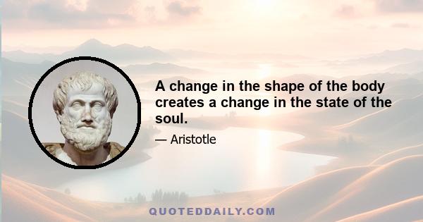 A change in the shape of the body creates a change in the state of the soul.