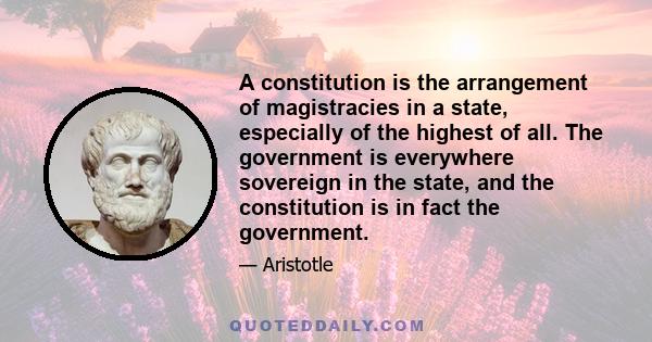 A constitution is the arrangement of magistracies in a state, especially of the highest of all. The government is everywhere sovereign in the state, and the constitution is in fact the government.