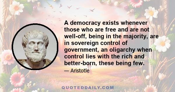 A democracy exists whenever those who are free and are not well-off, being in the majority, are in sovereign control of government, an oligarchy when control lies with the rich and better-born, these being few.