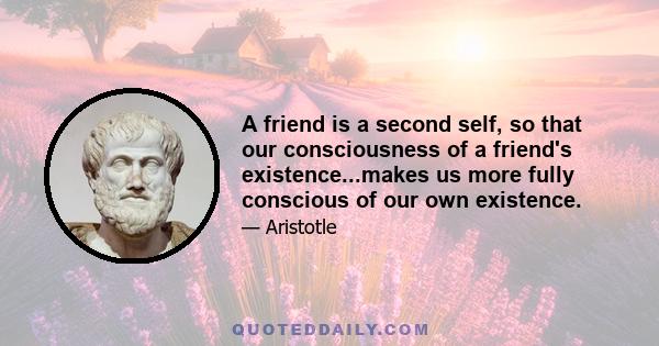 A friend is a second self, so that our consciousness of a friend's existence...makes us more fully conscious of our own existence.