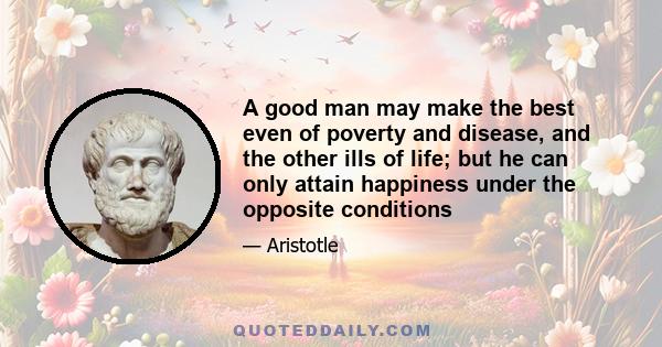 A good man may make the best even of poverty and disease, and the other ills of life; but he can only attain happiness under the opposite conditions