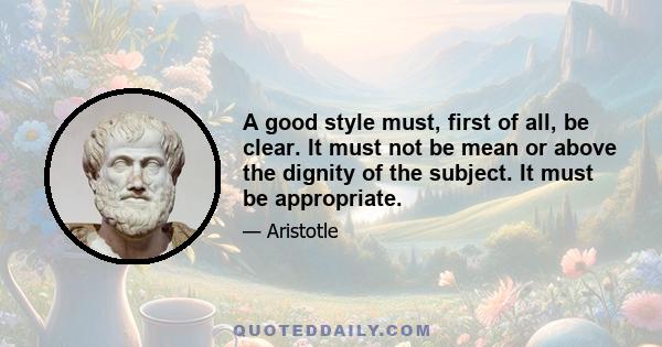 A good style must, first of all, be clear. It must not be mean or above the dignity of the subject. It must be appropriate.