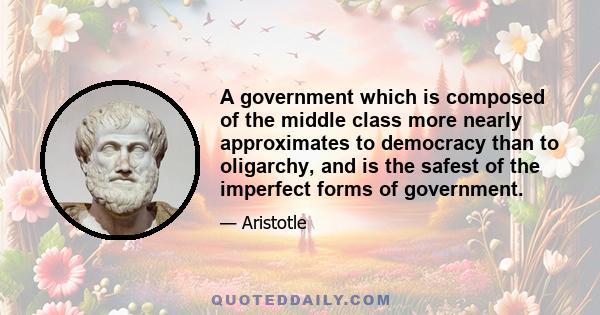 A government which is composed of the middle class more nearly approximates to democracy than to oligarchy, and is the safest of the imperfect forms of government.