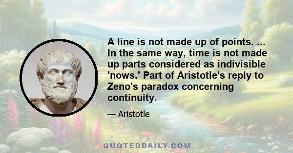 A line is not made up of points. ... In the same way, time is not made up parts considered as indivisible 'nows.' Part of Aristotle's reply to Zeno's paradox concerning continuity.