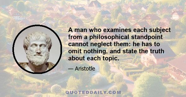 A man who examines each subject from a philosophical standpoint cannot neglect them: he has to omit nothing, and state the truth about each topic.