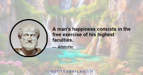 A man's happiness consists in the free exercise of his highest faculties.