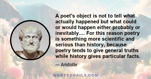 A poet's object is not to tell what actually happened but what could or would happen either probably or inevitably.... For this reason poetry is something more scientific and serious than history, because poetry tends