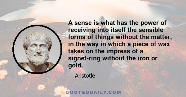 A sense is what has the power of receiving into itself the sensible forms of things without the matter, in the way in which a piece of wax takes on the impress of a signet-ring without the iron or gold.