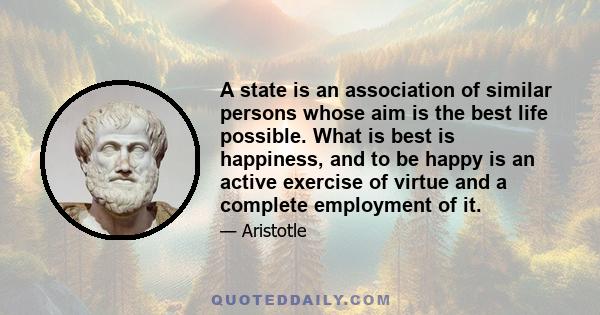 A state is an association of similar persons whose aim is the best life possible. What is best is happiness, and to be happy is an active exercise of virtue and a complete employment of it.