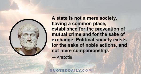 A state is not a mere society, having a common place, established for the prevention of mutual crime and for the sake of exchange. Political society exists for the sake of noble actions, and not mere companionship.