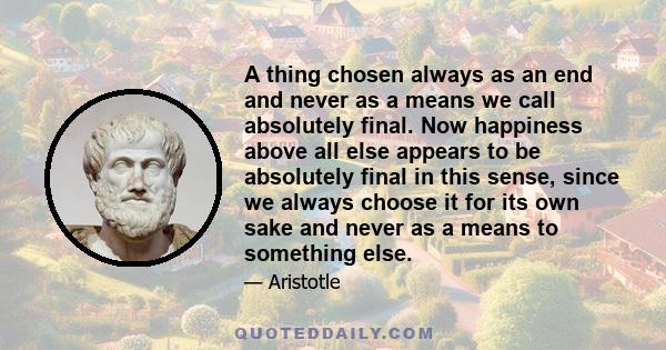 A thing chosen always as an end and never as a means we call absolutely final. Now happiness above all else appears to be absolutely final in this sense, since we always choose it for its own sake and never as a means