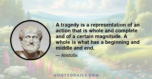 A tragedy is a representation of an action that is whole and complete and of a certain magnitude. A whole is what has a beginning and middle and end.