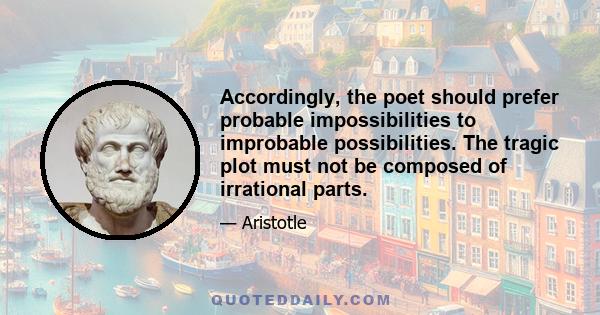 Accordingly, the poet should prefer probable impossibilities to improbable possibilities. The tragic plot must not be composed of irrational parts.