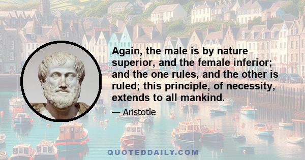 Again, the male is by nature superior, and the female inferior; and the one rules, and the other is ruled; this principle, of necessity, extends to all mankind.