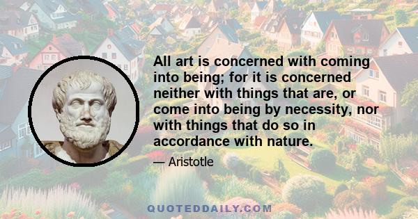 All art is concerned with coming into being; for it is concerned neither with things that are, or come into being by necessity, nor with things that do so in accordance with nature.