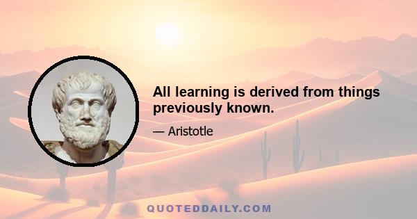 All learning is derived from things previously known.