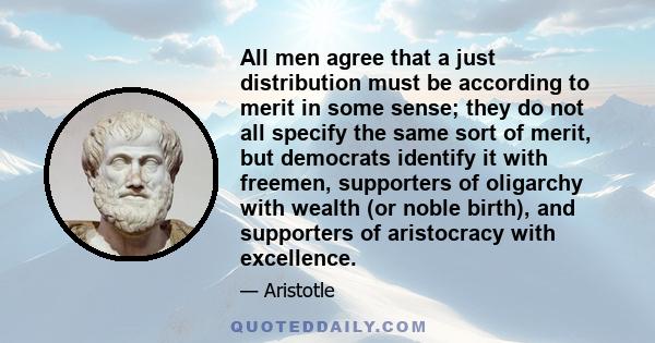 All men agree that a just distribution must be according to merit in some sense; they do not all specify the same sort of merit, but democrats identify it with freemen, supporters of oligarchy with wealth (or noble