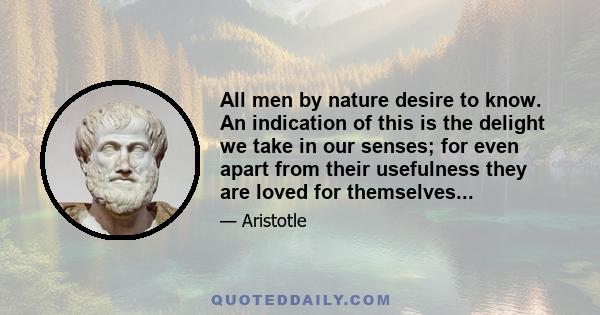 All men by nature desire to know. An indication of this is the delight we take in our senses; for even apart from their usefulness they are loved for themselves...